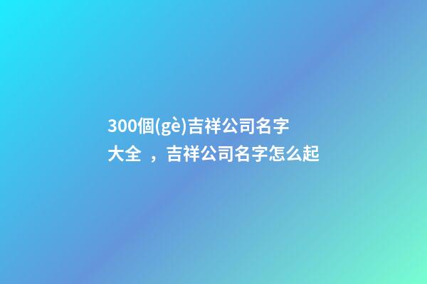 300個(gè)吉祥公司名字大全，吉祥公司名字怎么起